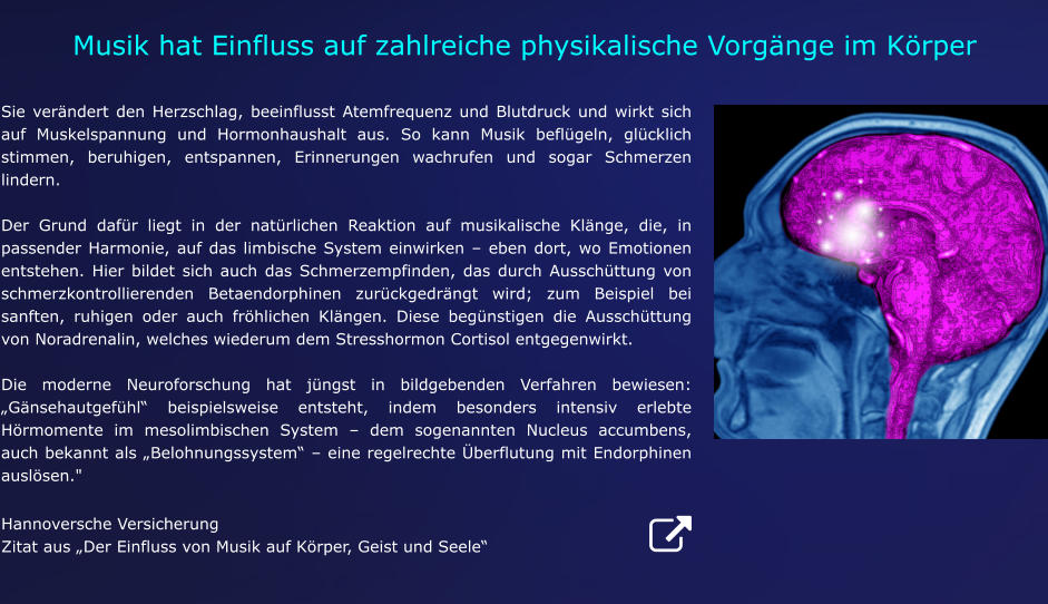 Hannoversche Versicherung Zitat aus „Der Einfluss von Musik auf Körper, Geist und Seele“ Sie verändert den Herzschlag, beeinflusst Atemfrequenz und Blutdruck und wirkt sich auf Muskelspannung und Hormonhaushalt aus. So kann Musik beflügeln, glücklich stimmen, beruhigen, entspannen, Erinnerungen wachrufen und sogar Schmerzen lindern.   Der Grund dafür liegt in der natürlichen Reaktion auf musikalische Klänge, die, in passender Harmonie, auf das limbische System einwirken – eben dort, wo Emotionen entstehen. Hier bildet sich auch das Schmerzempfinden, das durch Ausschüttung von schmerzkontrollierenden Betaendorphinen zurückgedrängt wird; zum Beispiel bei sanften, ruhigen oder auch fröhlichen Klängen. Diese begünstigen die Ausschüttung von Noradrenalin, welches wiederum dem Stresshormon Cortisol entgegenwirkt.   Die moderne Neuroforschung hat jüngst in bildgebenden Verfahren bewiesen: „Gänsehautgefühl“ beispielsweise entsteht, indem besonders intensiv erlebte Hörmomente im mesolimbischen System – dem sogenannten Nucleus accumbens, auch bekannt als „Belohnungssystem“ – eine regelrechte Überflutung mit Endorphinen auslösen." Musik hat Einfluss auf zahlreiche physikalische Vorgänge im Körper